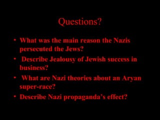 Questions?
• What was the main reason the Nazis
persecuted the Jews?
• Describe Jealousy of Jewish success in
business?
• What are Nazi theories about an Aryan
super-race?
• Describe Nazi propaganda’s effect?
 