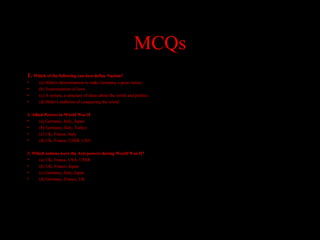 MCQs
1. Which of the following can best define Nazism?
• (a) Hitler's determination to make Germany a great nation
• (b) Extermination of Jews
• (c) A system, a structure of ideas about the world and politics
• (d) Hitler's ambition of conquering the world
2. Allied Powers in World War II
• (a) Germany, Italy, Japan
• (b) Germany, Italy, Turkey
• (c) UK, France, Italy
• (d) UK, France, USSR, USA
3. Which nations were the Axis powers during World War II?
• (a) UK, France, USA, USSR
• (b) UK, France, Japan
• (c) Germany, Italy, Japan
• (d) Germany, France, UK
 