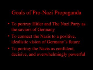 Goals of Pro-Nazi Propaganda
• To portray Hitler and The Nazi Party as
the saviors of Germany
• To connect the Nazis to a positive,
idealistic vision of Germany’s future
• To portray the Nazis as confident,
decisive, and overwhelmingly powerful
 