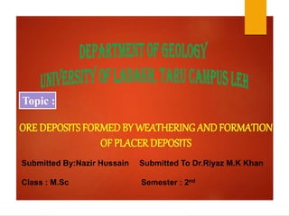 ORE DEPOSITSFORMED BY WEATHERING ANDFORMATION
OF PLACERDEPOSITS
Topic :
Submitted By:Nazir Hussain Submitted To Dr.Riyaz M.K Khan
Class : M.Sc Semester : 2nd
 