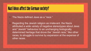 NaziideasaffecttheGermansociety?
• The Nazis defined Jews as a “race.”
• Regarding the Jewish religion as irrelevant, the Nazis
attributed a wide variety of negative stereotypes about Jews
and “Jewish” behaviour to an unchanging biologically
determined heritage that drove the “Jewish race,” like other
races, to struggle to survive by expansion at the expense of
other races.
 