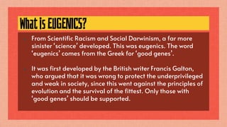 WhatisEUGENICS?
● From Scientific Racism and Social Darwinism, a far more
sinister ‘science’ developed. This was eugenics. The word
‘eugenics’ comes from the Greek for ‘good genes’.
● It was first developed by the British writer Francis Galton,
who argued that it was wrong to protect the underprivileged
and weak in society, since this went against the principles of
evolution and the survival of the fittest. Only those with
‘good genes’ should be supported.
 