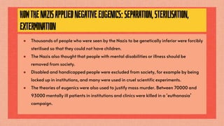 HOWTHENAZISAPPLIEDNEGATIVEEUGENICS:SEPARATION,STERILISATION,
EXTERMINATION
● Thousands of people who were seen by the Nazis to be genetically inferior were forcibly
sterilised so that they could not have children.
● The Nazis also thought that people with mental disabilities or illness should be
removed from society.
● Disabled and handicapped people were excluded from society, for example by being
locked up in institutions, and many were used in cruel scientific experiments.
● The theories of eugenics were also used to justify mass murder. Between 70000 and
93000 mentally ill patients in institutions and clinics were killed in a ‘euthanasia’
campaign.
 