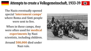 The Nazis eventually opened
special ‘internment camps’
where Roma and Sinti people
were sent to live.
When in these camps, they
were often used for medical
experiments by Nazi
scientists, including children.
Around 500,000 died under
Nazi rule.
 