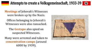 Meetings of Jehovah’s Witnesses
were broken up by the Nazis.
Offices belonging to Jehovah’s
Witnesses were also ransacked.
The Gestapo also spied on
suspected Witnesses.
Many were arrested and taken to
concentration camps (around
6000 by 1939).
 