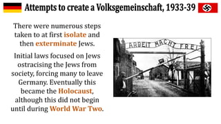 There were numerous steps
taken to at first isolate and
then exterminate Jews.
Initial laws focused on Jews
ostracising the Jews from
society, forcing many to leave
Germany. Eventually this
became the Holocaust,
although this did not begin
until during World War Two.
 