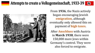 From 1936, the Nazis actively
began encouraging Jewish
emigration, although
eventually only allowed this on
payment of high taxes.
After Anschluss with Austria
in March 1938, there were
150,000 more Jews within
Germany’s control. They were
also forced to emigrate.
 