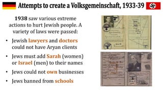 1938 saw various extreme
actions to hurt Jewish people. A
variety of laws were passed:
• Jewish lawyers and doctors
could not have Aryan clients
• Jews must add Sarah (women)
or Israel (men) to their names
• Jews could not own businesses
• Jews banned from schools
 