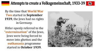 By the time that World War
Two started in September
1939, the Jews had no rights
in Germany.
Hitler openly referred to the
“extermination” of the Jews,
Jews were being forced to
move into ghettos and the
euthanasia programme
started in October 1939.
 