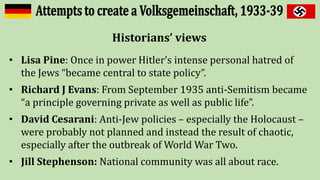 Historians’ views
• Lisa Pine: Once in power Hitler’s intense personal hatred of
the Jews “became central to state policy”.
• Richard J Evans: From September 1935 anti-Semitism became
“a principle governing private as well as public life”.
• David Cesarani: Anti-Jew policies – especially the Holocaust –
were probably not planned and instead the result of chaotic,
especially after the outbreak of World War Two.
• Jill Stephenson: National community was all about race.
 