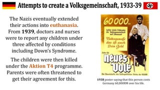 The Nazis eventually extended
their actions into euthanasia.
From 1939, doctors and nurses
were to report any children under
three affected by conditions
including Down’s Syndrome.
The children were then killed
under the Aktion T4 programme.
Parents were often threatened to
get their agreement for this. 1938 poster saying that this person costs
Germany 60,000RM over his life.
 