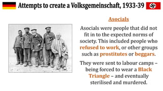 Asocials
Asocials were people that did not
fit in to the expected norms of
society. This included people who
refused to work, or other groups
such as prostitutes or beggars.
They were sent to labour camps –
being forced to wear a Black
Triangle – and eventually
sterilised and murdered.
 