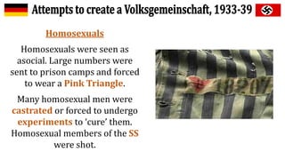 Homosexuals
Homosexuals were seen as
asocial. Large numbers were
sent to prison camps and forced
to wear a Pink Triangle.
Many homosexual men were
castrated or forced to undergo
experiments to ‘cure’ them.
Homosexual members of the SS
were shot.
 
