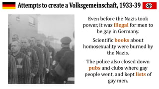 Even before the Nazis took
power, it was illegal for men to
be gay in Germany.
Scientific books about
homosexuality were burned by
the Nazis.
The police also closed down
pubs and clubs where gay
people went, and kept lists of
gay men.
 