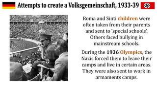 Roma and Sinti children were
often taken from their parents
and sent to ‘special schools’.
Others faced bullying in
mainstream schools.
During the 1936 Olympics, the
Nazis forced them to leave their
camps and live in certain areas.
They were also sent to work in
armaments camps.
 