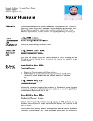 House # 22, Street # 4, Jawed Town, Okara.
+923038132669
hnazir2003@gmail.com
Nazir Hussain
Objective To pursue a challenging job in System Development, Garment production, Production
Planning & Control, Equipment & Manpower Planning, Rejection & Cost Control, Work
Study and define operations and products manufacturing standard minute values,
Efficiency Improvements, Incentive systems and Sops for performing the assign jobs.
LOFT
Commercial
Ltd.
(Outfitters)
Crescent
Bahuman
Ltd.
July, 2018 to date.
Senior Manager Production Ethnic.
Working as Senior Manager Production Ethnic.
Aug, 2004 to June, 2018.
Production Manager Sewing
Look after the garment production, having capacity of 18000 garments per day.
Managing resource planning, orders executions and ensuring line capacities as per
planned orders.
As Guard
9 Pvt. Ltd.
Aug, 2001 to Aug, 2002.
Training Manager
 Established Training department for fresh stitchers.
 Performed all I.E. related activities including preparation of Style bulletins,
calculation of SMV’s, work studies, WIP handling, selection of machines
etc.
Aug, 2002 to Aug, 2003.
Sampling Manager
Looked after the garment sampling, having capacity of 100 garments per day. Managed
resource planning, ensuring that samples were produced as per given specifications
and delivered to the customer well on time.
Dec, 2003 to Aug, 2004.
Production Manager Sewing
Looked after the garment production, having capacity of 9000 garments per day.
Managed resource planning, orders executions and ensuring line capacities as per
planned orders.
Working with Levi’s, Mustang, Addidas, Tommy Hilfiger, Marks & Spenser, Next Blend,
Dressman, American Eagle, Celio, Cubes, New Yorker, Mango jeans and other brands.
 