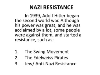  NAZI RESISTANCE In 1939, Adolf Hitler began the second world war. Although his power was great, and he was acclaimed by a lot, some people were against them, and started a resistance, such as: The Swing Movement The Edelweiss Pirates Jew/ Anti-Nazi Resistance 