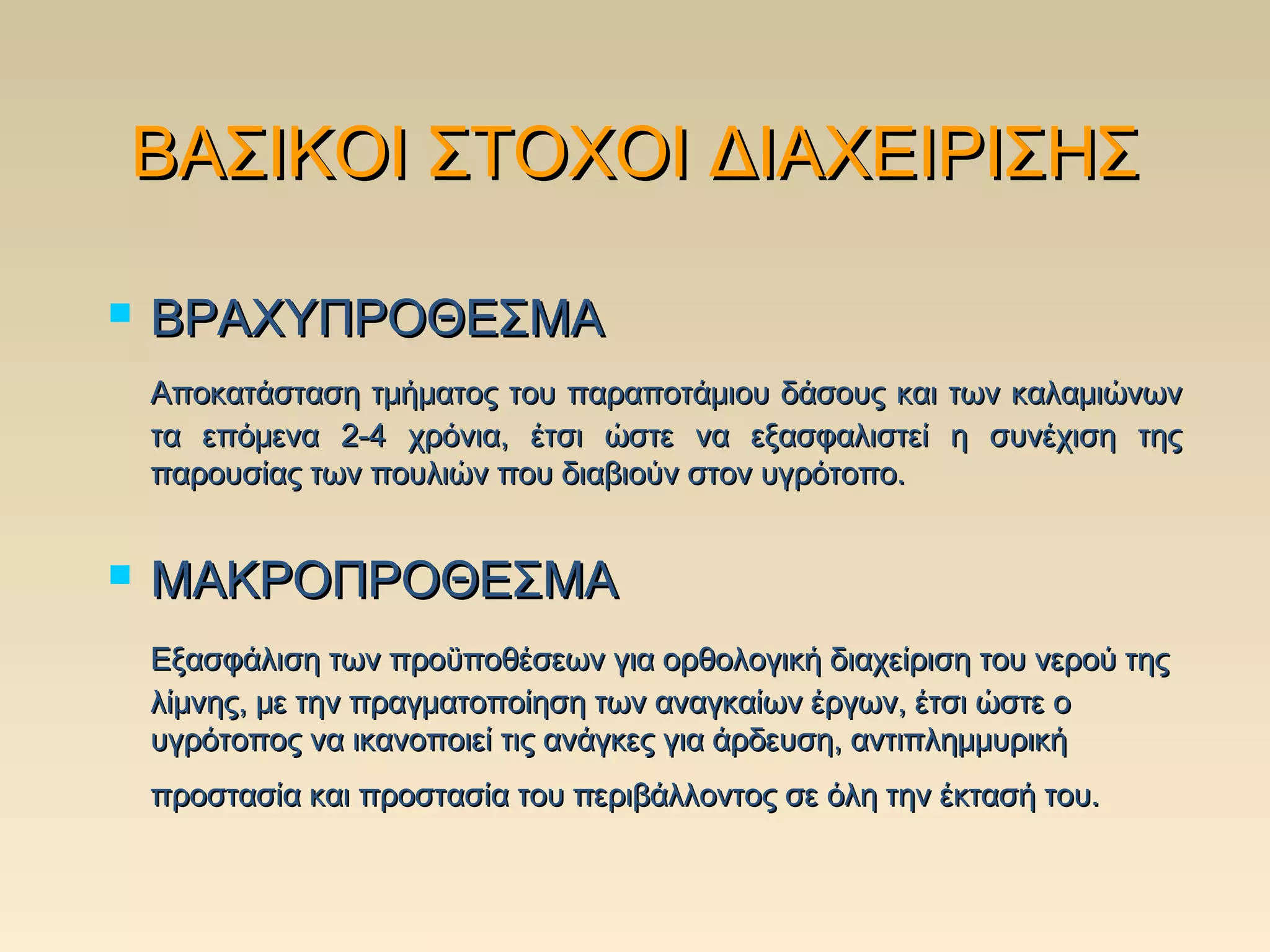 ΒΑΣΙΚΟΙ ΣΤΟΧΟΙ ΔΙΑΧΕΙΡΙΣΗΣ

   ΒΡΑΧΥΠΡΟΘΕΣΜΑ
    Αποκατάσταση τμήματος του παραποτάμιου δάσους και των καλαμιώνων
    τα επόμενα 2-4 χρόνια, έτσι ώστε να εξασφαλιστεί η συνέχιση της
    παρουσίας των πουλιών που διαβιούν στον υγρότοπο.


   ΜΑΚΡΟΠΡΟΘΕΣΜΑ
    Εξασφάλιση των προϋποθέσεων για ορθολογική διαχείριση του νερού της
    λίμνης, με την πραγματοποίηση των αναγκαίων έργων, έτσι ώστε ο
    υγρότοπος να ικανοποιεί τις ανάγκες για άρδευση, αντιπλημμυρική
    προστασία και προστασία του περιβάλλοντος σε όλη την έκτασή του.
 