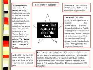 Disarmament : army reduced to
100 000 soldiers, the Rhineland
demilitarised, no gas or tanks
The Treaty of Versailles
Factors that
explain the
rise of the
Nazis
Loss of land –14% of her
territory, 6 million people lost to
Germany. The
Polish Corridor - 1.5 million
Germans handed over to Poland –
the principle of self determination
not applied to Germans. Valuable
coal and iron deposits in Silesia
lost to the German economy .
German Colonies mandated to the
Allies. Danzig put under The
League of Nations control
Reparations – set at £6 600 million by the Reparations Commission
in 1921. When Germany defaulted on payments the French invaded
the Ruhr. The policy of non- co-operation led to hyper-inflation.
Reparations were scaled down under the Dawes Plan in 1925 and
again in 1930 under the Young Plan. They were abandoned in 1932
altogether.
Article 231 – the War Guilt
clause. Germany forced to
accept sole blame for WW1.
This was a blow to national
pride
Weimar politicians
were blamed for
signing the treaty.
Right wing groups such
as the Nazis identified
the Republic with
defeat and humiliation.
This weakened the
authority of and respect
for the new democratic
government of the
Weimar Republic and
ultimately led to its
collapse. The Weimar
Republic“was born
with a curse upon it”
Pruess
 