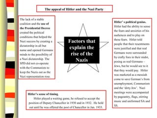 Factors that
explain the
rise of the
Nazis
Hitler’ s political genius.
Hitler had the ability to sense
the fears and anxieties of his
audiences and to play on
these fears. Hitler told
people that their resentments
were justified and that real
Germans were surrounded
by crafty foes in their midst,
posing as real Germans –
Jews, but he would see to it
that they would pay. Hitler
was marketed as a messiah
come to save German’s from
unemployment, Communism
and the ‘dirty Jew’. Nazi
meetings were accompanied
by pageantry, flags, stirring
music and uniformed SA and
SS.
The appeal of Hitler and the Nazi Party
Hitler’s sense of timing.
Hitler played a waiting game, he refused to accept the
position of Deputy Chancellor in 1930 and in 1932. He held
out until he was offered the post of Chancellor in Jan. 1933.
The lack of a stable
coalition and the use of
the Presidential Decree
created the political
conditions that helped the
Nazi success by creating a
dictatorship in all but
name and opened Germans
minds to the possibility of
a Nazi dictatorship. The
SPD did not co-operate
with the Communists to
keep the Nazis out as the
Nazi representation rose.
 