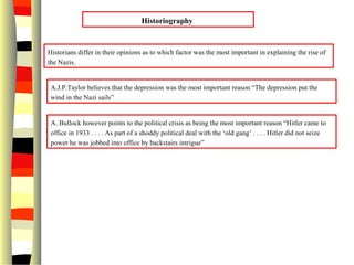 Historiography
Historians differ in their opinions as to which factor was the most important in explaining the rise of
the Nazis.
A.J.P.Taylor believes that the depression was the most important reason “The depression put the
wind in the Nazi sails”
A. Bullock however points to the political crisis as being the most important reason “Hitler came to
office in 1933 . . . . As part of a shoddy political deal with the ‘old gang’ . . . . Hitler did not seize
power he was jobbed into office by backstairs intrigue”
 