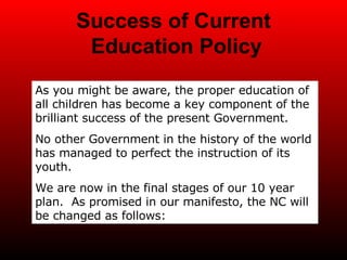 Success of Current  Education Policy As you might be aware, the proper education of all children has become a key component of the brilliant success of the present Government. No other Government in the history of the world has managed to perfect the instruction of its youth.  We are now in the final stages of our 10 year plan.  As promised in our manifesto, the NC will be changed as follows: 