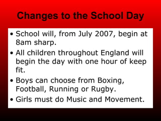 Changes to the School Day School will, from July 2007, begin at 8am sharp. All children throughout England will begin the day with one hour of keep fit. Boys can choose from Boxing, Football, Running or Rugby. Girls must do Music and Movement. 