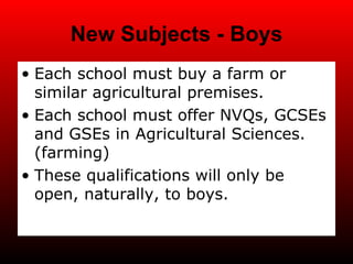 New Subjects - Boys Each school must buy a farm or similar agricultural premises. Each school must offer NVQs, GCSEs and GSEs in Agricultural Sciences. (farming) These qualifications will only be open, naturally, to boys. 