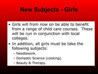 New Subjects - Girls Girls will from now on be able to benefit from a range of child care courses.  These will be run in conjunction with local colleges. In addition, all girls must be take the following subjects: Needlework. Domestic Science (cooking). Beauty & Therapy. 