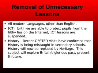 Removal of Unnecessary Lessons All modern Languages, other than English. ICT.  Until we are able to protect pupils from the filthy lies on the Internet, ICT lessons are suspended. History.  Recent OFSTED visits have confirmed that History is being mistaught in secondary schools.  History will now be replaced by Heritage.  This subject will explore Britain’s glorious past, present & future. 