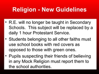 Religion - New Guidelines R.E. will no longer be taught in Secondary Schools.  This subject will be replaced by a daily 1 hour Protestant Service. Students belonging to all other faiths must use school books with red covers as opposed to those with green ones. Pupils suspecting their friends of believing in any Mock Religion must report them to the school authorities. 