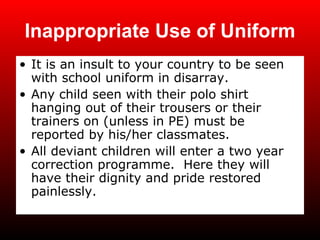 Inappropriate Use of Uniform It is an insult to your country to be seen with school uniform in disarray. Any child seen with their polo shirt hanging out of their trousers or their trainers on (unless in PE) must be reported by his/her classmates. All deviant children will enter a two year correction programme.  Here they will have their dignity and pride restored painlessly. 