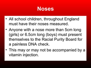 Noses All school children, throughout England must have their noses measured. Anyone with a nose more than 5cm long (girls) or 6.5cm long (boys) must present themselves to the Racial Purity Board for a painless DNA check. This may or may not be accompanied by a vitamin injection. 