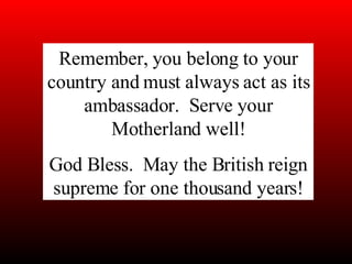 Remember, you belong to your country and must always act as its ambassador.  Serve your Motherland well! God Bless.  May the British reign supreme for one thousand years! 