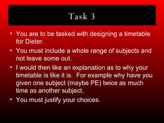 Task 3 You are to be tasked with designing a timetable for Dieter. You must include a whole range of subjects and not leave some out. I would then like an explanation as to why your timetable is like it is.  For example why have you given one subject (maybe PE) twice as much time as another subject. You must justify your choices. 