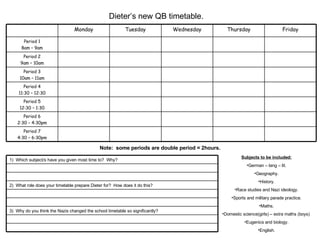 Dieter’s new QB timetable. Note:  some periods are double period = 2hours. Subjects to be included: German – lang – lit. Geography. History. Race studies and Nazi ideology. Sports and military parade practice. Maths. Domestic science(girls) – extra maths (boys)  Eugenics and biology. English. Period 5 12:30 – 1:30 Period 6 2:30 – 4:30pm Period 4 11:30 – 12:30 Period 7 4:30 – 6:30pm Period 3 10am – 11am Period 2 9am – 10am Period 1 8am – 9am Friday Thursday Wednesday Tuesday Monday 3)  Why do you think the Nazis changed the school timetable so significantly? 2)  What role does your timetable prepare Dieter for?  How does it do this? 1)  Which subject/s have you given most time to?  Why? 