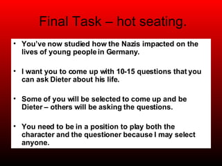 Final Task – hot seating. You’ve now studied how the Nazis impacted on the lives of young people in Germany. I want you to come up with 10-15 questions that you can ask Dieter about his life.  Some of you will be selected to come up and be Dieter – others will be asking the questions. You need to be in a position to play both the character and the questioner because I may select anyone. 