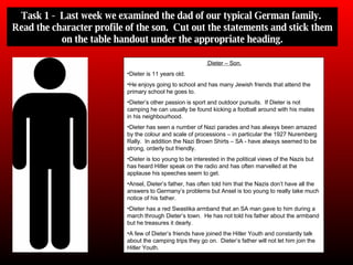 Task 1 -  Last week we examined the dad of our typical German family.  Read the character profile of the son.  Cut out the statements and stick them on the table handout under the appropriate heading. Dieter – Son. Dieter is 11 years old. He enjoys going to school and has many Jewish friends that attend the primary school he goes to. Dieter’s other passion is sport and outdoor pursuits.  If Dieter is not camping he can usually be found kicking a football around with his mates in his neighbourhood. Dieter has seen a number of Nazi parades and has always been amazed by the colour and scale of processions – in particular the 1927 Nuremberg Rally.  In addition the Nazi Brown Shirts – SA - have always seemed to be strong, orderly but friendly. Dieter is too young to be interested in the political views of the Nazis but has heard Hitler speak on the radio and has often marvelled at the applause his speeches seem to get. Ansel, Dieter’s father, has often told him that the Nazis don’t have all the answers to Germany’s problems but Ansel is too young to really take much notice of his father. Dieter has a red Swastika armband that an SA man gave to him during a march through Dieter’s town.  He has not told his father about the armband but he treasures it dearly. A few of Dieter’s friends have joined the Hitler Youth and constantly talk about the camping trips they go on.  Dieter’s father will not let him join the Hitler Youth. 