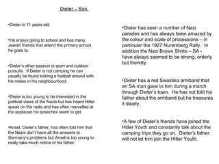   Dieter – Son. Dieter is 11 years old. He enjoys going to school and has many Jewish friends that attend the primary school he goes to. Dieter’s other passion is sport and outdoor pursuits.  If Dieter is not camping he can usually be found kicking a football around with his mates in his neighbourhood. Dieter is too young to be interested in the political views of the Nazis but has heard Hitler speak on the radio and has often marvelled at the applause his speeches seem to get. Ansel, Dieter’s father, has often told him that the Nazis don’t have all the answers to Germany’s problems but Ansel is too young to really take much notice of his father. Dieter has seen a number of Nazi parades and has always been amazed by the colour and scale of processions – in particular the 1927 Nuremberg Rally.  In addition the Nazi Brown Shirts – SA - have always seemed to be strong, orderly but friendly. Dieter has a red Swastika armband that an SA man gave to him during a march through Dieter’s town.  He has not told his father about the armband but he treasures it dearly. A few of Dieter’s friends have joined the Hitler Youth and constantly talk about the camping trips they go on.  Dieter’s father will not let him join the Hitler Youth. 