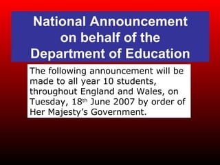 National Announcement on behalf of the Department of Education The following announcement will be made to all year 10 students, throughout England and Wales, on Tuesday, 18 th  June 2007 by order of Her Majesty’s Government. 