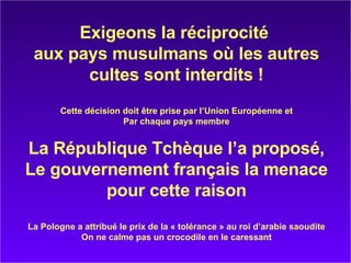 Exigeons la réciprocité  aux pays musulmans où les autres cultes sont interdits ! Cette décision doit être prise par l’Union Européenne et Par chaque pays membre La République Tchèque l’a proposé, Le gouvernement français la menace pour cette raison La Pologne a attribué le prix de la « tolérance » au roi d’arabie saoudite On ne calme pas un crocodile en le caressant 
