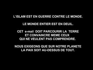 L’ISLAM EST EN GUERRE CONTRE LE MONDE. LE MONDE ENTIER EST EN DEUIL. CET  e-mail  DOIT PARCOURIR LA  TERRE ET CONVAINCRE MEME CEUX  QUI NE VEULENT PAS COMPRENDRE.  NOUS EXIGEONS QUE SUR NOTRE PLANETE LA PAIX SOIT AU-DESSUS DE TOUT. 