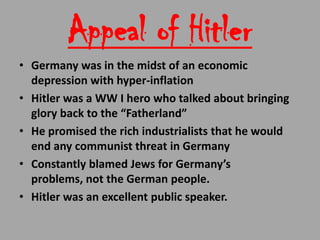 Appeal of Hitler
• Germany was in the midst of an economic
  depression with hyper-inflation
• Hitler was a WW I hero who talked about bringing
  glory back to the “Fatherland”
• He promised the rich industrialists that he would
  end any communist threat in Germany
• Constantly blamed Jews for Germany’s
  problems, not the German people.
• Hitler was an excellent public speaker.
 