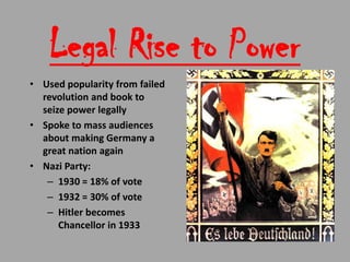 Legal Rise to Power
• Used popularity from failed
  revolution and book to
  seize power legally
• Spoke to mass audiences
  about making Germany a
  great nation again
• Nazi Party:
   – 1930 = 18% of vote
   – 1932 = 30% of vote
   – Hitler becomes
      Chancellor in 1933
 