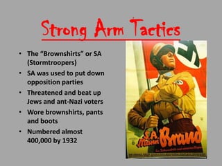 Strong Arm Tactics
• The “Brownshirts” or SA
  (Stormtroopers)
• SA was used to put down
  opposition parties
• Threatened and beat up
  Jews and ant-Nazi voters
• Wore brownshirts, pants
  and boots
• Numbered almost
  400,000 by 1932
 