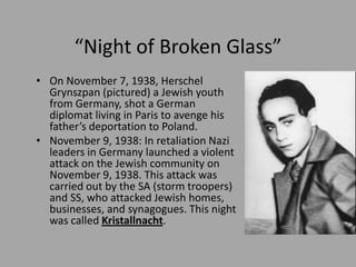 “Night of Broken Glass”
• On November 7, 1938, Herschel
  Grynszpan (pictured) a Jewish youth
  from Germany, shot a German
  diplomat living in Paris to avenge his
  father’s deportation to Poland.
• November 9, 1938: In retaliation Nazi
  leaders in Germany launched a violent
  attack on the Jewish community on
  November 9, 1938. This attack was
  carried out by the SA (storm troopers)
  and SS, who attacked Jewish homes,
  businesses, and synagogues. This night
  was called Kristallnacht.
 