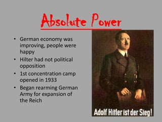 Absolute Power
• German economy was
  improving, people were
  happy
• Hilter had not political
  opposition
• 1st concentration camp
  opened in 1933
• Began rearming German
  Army for expansion of
  the Reich
 