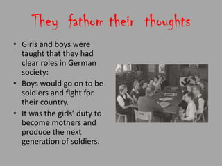 They fathom their thoughts
• Girls and boys were
  taught that they had
  clear roles in German
  society:
• Boys would go on to be
  soldiers and fight for
  their country.
• It was the girls’ duty to
  become mothers and
  produce the next
  generation of soldiers.
 