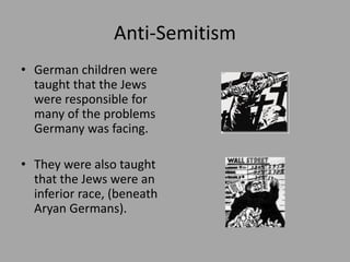 Anti-Semitism
• German children were
  taught that the Jews
  were responsible for
  many of the problems
  Germany was facing.

• They were also taught
  that the Jews were an
  inferior race, (beneath
  Aryan Germans).
 