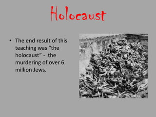 Holocaust
• The end result of this
  teaching was “the
  holocaust” - the
  murdering of over 6
  million Jews.
 